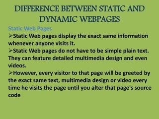 DIFFERENCE BETWEEN STATIC AND
DYNAMIC WEBPAGES
Static Web Pages
Static Web pages display the exact same information
whenever anyone visits it.
Static Web pages do not have to be simple plain text.
They can feature detailed multimedia design and even
videos.
However, every visitor to that page will be greeted by
the exact same text, multimedia design or video every
time he visits the page until you alter that page's source
code
 