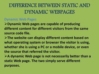 DIFFERENCE BETWEEN STATIC AND
DYNAMIC WEBPAGES
Dynamic Web Pages
Dynamic Web pages are capable of producing
different content for different visitors from the same
source code file.
The website can display different content based on
what operating system or browser the visitor is using,
whether she is using a PC or a mobile device, or even
the source that referred the visitor.
A dynamic Web page is not necessarily better than a
static Web page. The two simply serve different
purposes.
 