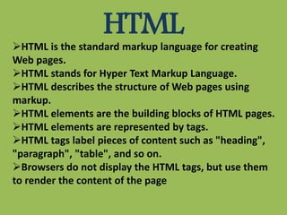 HTMLHTML is the standard markup language for creating
Web pages.
HTML stands for Hyper Text Markup Language.
HTML describes the structure of Web pages using
markup.
HTML elements are the building blocks of HTML pages.
HTML elements are represented by tags.
HTML tags label pieces of content such as "heading",
"paragraph", "table", and so on.
Browsers do not display the HTML tags, but use them
to render the content of the page
 