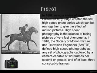 [1878]
In 1887, using a series of trip wires,
Eadweard Muybridge created the first
high speed photo series which can be
run together to give the effect of
motion pictures. High speed
photography is the science of taking
pictures of very fast phenomena. In
1948, the Society of Motion Picture
and Television Engineers (SMPTE)
defined high-speed photography as
any set of photographs captured by a
camera capable of 128 frames per
second or greater, and of at least three
consecutive frames.
•
 