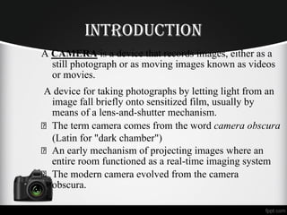 iNtrodUCtioN
A CAMERA is a device that records images, either as a
still photograph or as moving images known as videos
or movies.
A device for taking photographs by letting light from an
image fall briefly onto sensitized film, usually by
means of a lens-and-shutter mechanism.
The term camera comes from the word camera obscura
(Latin for "dark chamber")
An early mechanism of projecting images where an
entire room functioned as a real-time imaging system
The modern camera evolved from the camera
obscura.
 