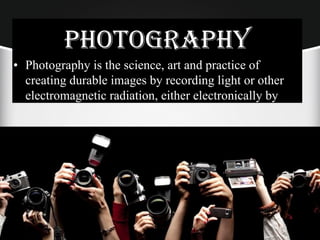 PHOTOGRAPHY
• Photography is the science, art and practice of
creating durable images by recording light or other
electromagnetic radiation, either electronically by
 