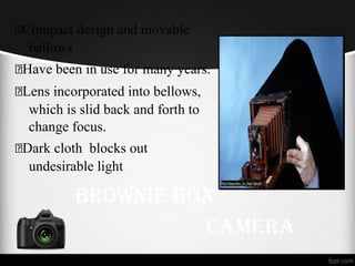 Compact design and movable
bellows
Have been in use for many years.
Lens incorporated into bellows,
which is slid back and forth to
change focus.
Dark cloth blocks out
undesirable light
BroWnie BoX
Camera
 