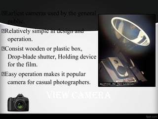 Earliest cameras used by the general
public.
Relatively simple in design and
operation.
Consist wooden or plastic box,
Drop-blade shutter, Holding device
for the film.
Easy operation makes it popular
camera for casual photographers.
VieW Camera
 