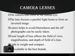 Camera lenSeS
The camera lens owes to the human eye.
The lens focuses a parallel light beam to form an
inverted image.
Lenses helps to avoid blurredness and far-off
photographs can be easily taken.
Focal length of lens affects the field of view,
magnification, and depth of field of a lens.
Light in weight and compact.
Available in the best brands.
 