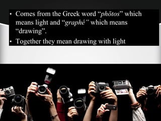 • Comes from the Greek word “phōtos” which
means light and “graphé” which means
“drawing”.
• Together they mean drawing with light
 