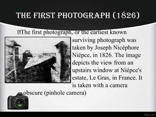 THE FIRST PHOTOGRAPH (1826)
The first photograph, or the earliest known
surviving photograph was
taken by Joseph Nicéphore
Niépce, in 1826. The image
depicts the view from an
upstairs window at Niépce's
estate, Le Gras, in France. It
is taken with a camera
obscure (pinhole camera)
 
