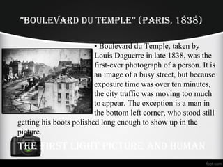 ”BOuLEvARd du TEMPLE” (PARIS, 1838)
• Boulevard du Temple, taken by
Louis Daguerre in late 1838, was the
first-ever photograph of a person. It is
an image of a busy street, but because
exposure time was over ten minutes,
the city traffic was moving too much
to appear. The exception is a man in
the bottom left corner, who stood still
getting his boots polished long enough to show up in the
picture.
THE FIRST LIGHT PICTuRE And HuMAn
 