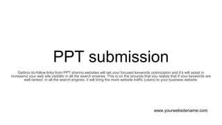 PPT submission
Getting do-follow links from PPT sharing websites will get your focused keywords optimization and it’s will assist in
increasing your web site visibility in all the search engines. This is on the grounds that you realize that if your keywords are
well ranked in all the search engines, it will bring the more website traffic (users) to your business website.
www.yourwebsitename.com
 