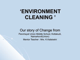 ‘ ENVIRONMENT CLEANING ’ Our story of Change from Panchayat Union Middle School, Kottakudi, Nainarkovil(Union) Mentor Teacher : Mrs. K.Kalaiselvi 