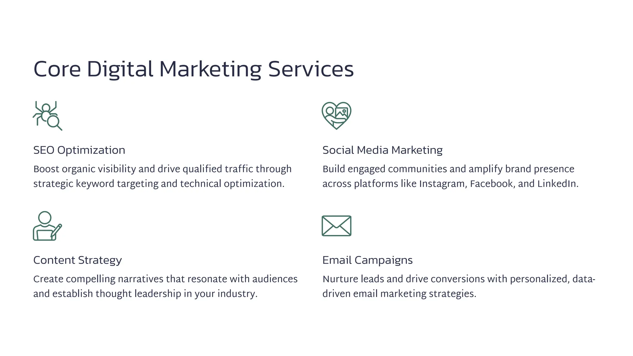 Core Digital Marketing Services
SEO Optimization
Boost organic visibility and drive qualified traffic through
strategic keyword targeting and technical optimization.
Social Media Marketing
Build engaged communities and amplify brand presence
across platforms like Instagram, Facebook, and LinkedIn.
Content Strategy
Create compelling narratives that resonate with audiences
and establish thought leadership in your industry.
Email Campaigns
Nurture leads and drive conversions with personalized, data-
driven email marketing strategies.
 