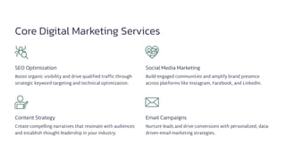 Core Digital Marketing Services
SEO Optimization
Boost organic visibility and drive qualified traffic through
strategic keyword targeting and technical optimization.
Social Media Marketing
Build engaged communities and amplify brand presence
across platforms like Instagram, Facebook, and LinkedIn.
Content Strategy
Create compelling narratives that resonate with audiences
and establish thought leadership in your industry.
Email Campaigns
Nurture leads and drive conversions with personalized, data-
driven email marketing strategies.
 