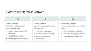 Investment in Your Growth
Starter Package
Perfect for small businesses
entering digital space
Social media management (2
platforms)
Basic SEO optimization
Monthly performance reports
Growth Package
Ideal for businesses scaling their
online presence
Multi-channel campaigns
Content creation & strategy
Advanced analytics &
optimization
Enterprise Package
Comprehensive solution for market
leaders
Full-service digital marketing
Dedicated strategy consultation
Custom automation & tools
 