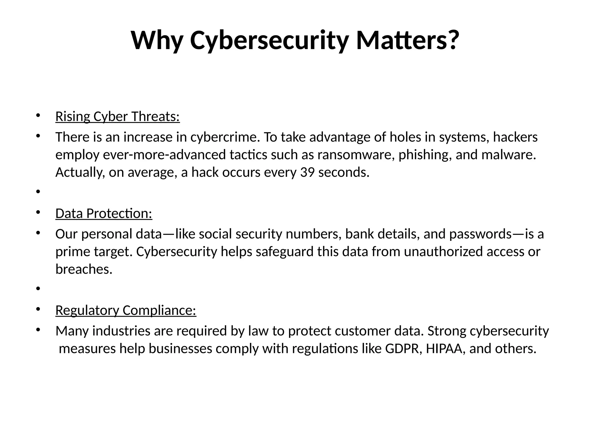 Why Cybersecurity Matters?
• Rising Cyber Threats:
• There is an increase in cybercrime. To take advantage of holes in systems, hackers
employ ever-more-advanced tactics such as ransomware, phishing, and malware.
Actually, on average, a hack occurs every 39 seconds.
•
• Data Protection:
• Our personal data—like social security numbers, bank details, and passwords—is a
prime target. Cybersecurity helps safeguard this data from unauthorized access or
breaches.
•
• Regulatory Compliance:
• Many industries are required by law to protect customer data. Strong cybersecurity
measures help businesses comply with regulations like GDPR, HIPAA, and others.
 