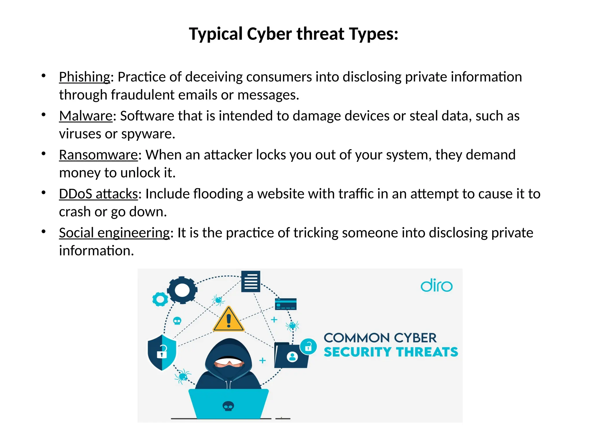 Typical Cyber threat Types:
• Phishing: Practice of deceiving consumers into disclosing private information
through fraudulent emails or messages.
• Malware: Software that is intended to damage devices or steal data, such as
viruses or spyware.
• Ransomware: When an attacker locks you out of your system, they demand
money to unlock it.
• DDoS attacks: Include flooding a website with traffic in an attempt to cause it to
crash or go down.
• Social engineering: It is the practice of tricking someone into disclosing private
information.
 