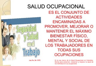 SALUD OCUPACIONALSALUD OCUPACIONAL
ES EL CONJUNTO DE
ACTIVIDADES
ENCAMINADAS A
PROMOVER, MEJORAR O
MANTENER EL MÁXIMO
BIENESTAR FÍSICO,
MENTAL Y SOCIAL DE
LOS TRABAJADORES EN
TODAS SUS
OCUPACIONES
Ley 9a. De 1979 Es la Ley marco de la Salud Ocupacional en Colombia.
Norma para preservar, conservar y mejorar la salud de
los individuos en sus ocupaciones
 
