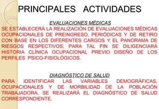PRINCIPALES ACTIVIDADESPRINCIPALES ACTIVIDADES
EVALUACIONES MÉDICAS
SE ESTABLECERÁ LA REALIZACIÓN DE EVALUACIONES MÉDICAS
OCUPACIONALES DE PREINGRESO, PERIÓDICAS Y DE RETIRO
CON BASE EN LOS DIFERENTES CARGOS Y EL PANORAMA DE
RIESGOS RESPECTIVOS; PARA TAL FIN SE DILIGENCIARÁ
HISTORIA CLÍNICA OCUPACIONAL PREVIO DISEÑO DE LOS
PERFILES PSICO-FISIOLÓGICOS.
DIAGNÓSTICO DE SALUD
PARA IDENTIFICAR LAS VARIABLES DEMOGRÁFICAS,
OCUPACIONALES Y DE MORBILIDAD DE LA POBLACIÓN
TRABAJADORA, SE REALIZARÁ EL DIAGNÓSTICO DE SALUD
CORRESPONDIENTE.
 