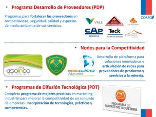 Desarrollo de plataforma para
soluciones innovadoras y
articulación de redes para
proveedores de productos y
servicios a la minería.
• Programa Desarrollo de Proveedores (PDP)
Programas para fortalecer los proveedores en
competitividad, seguridad, calidad y aspectos
de medio ambiente de sus servicios.
• Nodos para la Competitividad
• Programas de Difusión Tecnológica (PDT)
Completo programa de mejores practicas en marketing
industrial para mejorar la competitividad de un conjunto
de empresas. Incorporación de tecnologías, prácticas y
competencias.
 