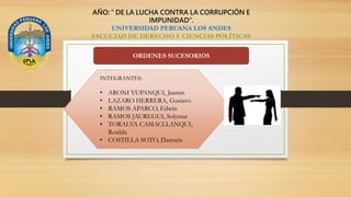 AÑO: “ DE LA LUCHA CONTRA LA CORRUPCIÓN E
IMPUNIDAD”.
UNIVERSIDAD PERUANA LOS ANDES
FACULTAD DE DERECHO Y CIENCIAS POLÍTICAS
ORDENES SUCESORIOS
INTEGRANTES:
• ARONI YUPANQUI, Jasmin
• LAZARO HERRERA, Gustavo
• RAMOS APARCO, Edwin
• RAMOS JAUREGUI, Solymar
• TORALVA CAMACLLANQUI,
Rosilda
• COSTILLA SOTO, Damaris
 