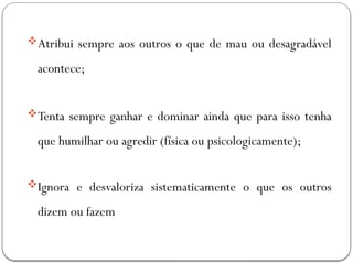 Atribui sempre aos outros o que de mau ou desagradável
acontece;
Tenta sempre ganhar e dominar ainda que para isso tenha
que humilhar ou agredir (física ou psicologicamente);
Ignora e desvaloriza sistematicamente o que os outros
dizem ou fazem
 