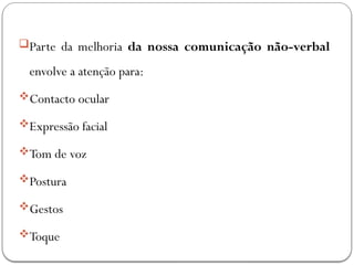Parte da melhoria da nossa comunicação não-verbal
envolve a atenção para:
Contacto ocular
Expressão facial
Tom de voz
Postura
Gestos
Toque
 