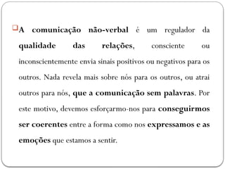 A comunicação não-verbal é um regulador da
qualidade das relações, consciente ou
inconscientemente envia sinais positivos ou negativos para os
outros. Nada revela mais sobre nós para os outros, ou atrai
outros para nós, que a comunicação sem palavras. Por
este motivo, devemos esforçarmo-nos para conseguirmos
ser coerentes entre a forma como nos expressamos e as
emoções que estamos a sentir.
 