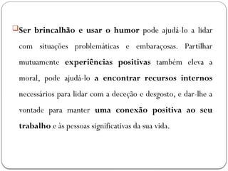 Ser brincalhão e usar o humor pode ajudá-lo a lidar
com situações problemáticas e embaraçosas. Partilhar
mutuamente experiências positivas também eleva a
moral, pode ajudá-lo a encontrar recursos internos
necessários para lidar com a deceção e desgosto, e dar-lhe a
vontade para manter uma conexão positiva ao seu
trabalho e às pessoas significativas da sua vida.
 