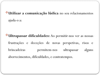 Utilizar a comunicação lúdica no seu relacionamentos
ajuda-o a:
Ultrapassar dificuldades: Ao permitir-nos ver as nossas
frustrações e deceções de novas perspetivas, risos e
brincadeiras permitem-nos ultrapassar alguns
aborrecimentos, dificuldades, e contratempos.
 