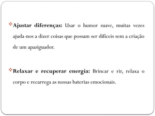 Ajustar diferenças: Usar o humor suave, muitas vezes
ajuda-nos a dizer coisas que possam ser difíceis sem a criação
de um apaziguador.
Relaxar e recuperar energia: Brincar e rir, relaxa o
corpo e recarrega as nossas baterias emocionais.
 
