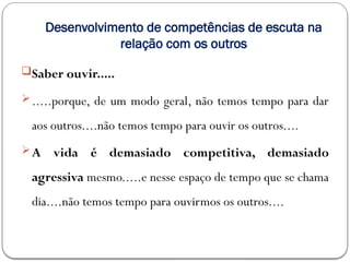 Desenvolvimento de competências de escuta na
relação com os outros
Saber ouvir.....
.....porque, de um modo geral, não temos tempo para dar
aos outros....não temos tempo para ouvir os outros....
A vida é demasiado competitiva, demasiado
agressiva mesmo.....e nesse espaço de tempo que se chama
dia....não temos tempo para ouvirmos os outros....
 
