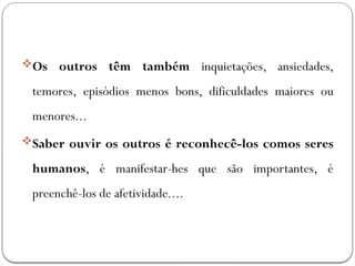 Os outros têm também inquietações, ansiedades,
temores, episódios menos bons, dificuldades maiores ou
menores...
Saber ouvir os outros é reconhecê-los comos seres
humanos, é manifestar-hes que são importantes, é
preenchê-los de afetividade....
 