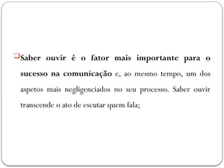 Saber ouvir é o fator mais importante para o
sucesso na comunicação e, ao mesmo tempo, um dos
aspetos mais negligenciados no seu processo. Saber ouvir
transcende o ato de escutar quem fala;
 