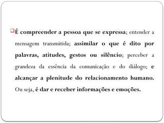 É compreender a pessoa que se expressa; entender a
mensagem transmitida; assimilar o que é dito por
palavras, atitudes, gestos ou silêncio; perceber a
grandeza da essência da comunicação e do diálogo; e
alcançar a plenitude do relacionamento humano.
Ou seja, é dar e receber informações e emoções.
 