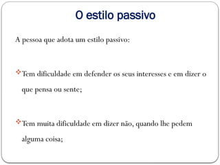 O estilo passivo
A pessoa que adota um estilo passivo:
Tem dificuldade em defender os seus interesses e em dizer o
que pensa ou sente;
Tem muita dificuldade em dizer não, quando lhe pedem
alguma coisa;
 