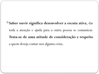 Saber ouvir significa desenvolver a escuta ativa, dar
toda a atenção e ajuda para a outra pessoa se comunicar.
Trata-se de uma atitude de consideração e respeito
a quem deseja contar-nos alguma coisa.
 