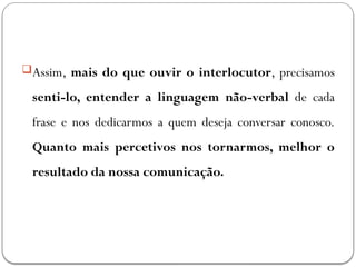 Assim, mais do que ouvir o interlocutor, precisamos
senti-lo, entender a linguagem não-verbal de cada
frase e nos dedicarmos a quem deseja conversar conosco.
Quanto mais percetivos nos tornarmos, melhor o
resultado da nossa comunicação.
 
