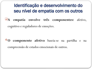 Identificação e desenvolvimento do
seu nível de empatia com os outros
A empatia envolve três componentes: afetivo,
cognitivo e reguladores de emoções.
O componente afetivo baseia-se na partilha e na
compreensão de estados emocionais de outros.
 
