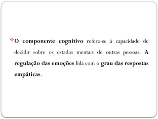 O componente cognitivo refere-se à capacidade de
decidir sobre os estados mentais de outras pessoas. A
regulação das emoções lida com o grau das respostas
empáticas.
 