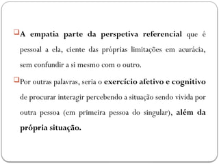 A empatia parte da perspetiva referencial que é
pessoal a ela, ciente das próprias limitações em acurácia,
sem confundir a si mesmo com o outro.
Por outras palavras, seria o exercício afetivo e cognitivo
de procurar interagir percebendo a situação sendo vivida por
outra pessoa (em primeira pessoa do singular), além da
própria situação.
 