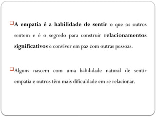 A empatia é a habilidade de sentir o que os outros
sentem e é o segredo para construir relacionamentos
significativos e conviver em paz com outras pessoas.
Alguns nascem com uma habilidade natural de sentir
empatia e outros têm mais dificuldade em se relacionar.
 