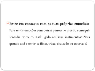 Entre em contacto com as suas próprias emoções:
Para sentir emoções com outras pessoas, é preciso conseguir
senti-las primeiro. Está ligado aos seus sentimentos? Nota
quando está a sentir-se ffeliz, triste, chateado ou assustado?
 