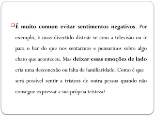 É muito comum evitar sentimentos negativos. Por
exemplo, é mais divertido distrair-se com a televisão ou ir
para o bar do que nos sentarmos e pensarmos sobre algo
chato que aconteceu. Mas deixar essas emoções de lado
cria uma desconexão ou falta de familiaridade. Como é que
será possível sentir a tristeza de outra pessoa quando não
consegue expressar a sua própria tristeza?
 
