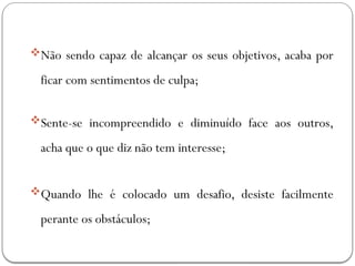 Não sendo capaz de alcançar os seus objetivos, acaba por
ficar com sentimentos de culpa;
Sente-se incompreendido e diminuído face aos outros,
acha que o que diz não tem interesse;
Quando lhe é colocado um desafio, desiste facilmente
perante os obstáculos;
 