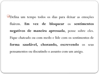 Defina um tempo todos os dias para deixar as emoções
fluírem. Em vez de bloquear os sentimentos
negativos de maneira apressada, pense sobre eles.
Fique chateado ou com medo e lide com os sentimentos de
forma saudável, chorando, escrevendo os seus
pensamentos ou discutindo o assunto com um amigo.
 