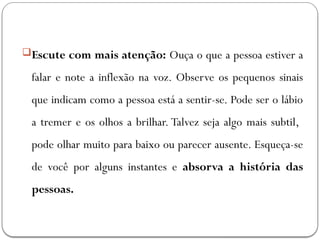 Escute com mais atenção: Ouça o que a pessoa estiver a
falar e note a inflexão na voz. Observe os pequenos sinais
que indicam como a pessoa está a sentir-se. Pode ser o lábio
a tremer e os olhos a brilhar. Talvez seja algo mais subtil,
pode olhar muito para baixo ou parecer ausente. Esqueça-se
de você por alguns instantes e absorva a história das
pessoas.
 