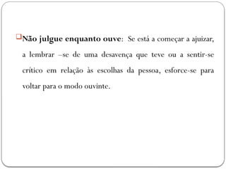 Não julgue enquanto ouve: Se está a começar a ajuizar,
a lembrar –se de uma desavença que teve ou a sentir-se
crítico em relação às escolhas da pessoa, esforce-se para
voltar para o modo ouvinte.
 