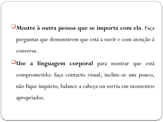 Mostre à outra pessoa que se importa com ela. Faça
perguntas que demonstrem que está a ouvir e com atenção à
conversa.
Use a linguagem corporal para mostrar que está
comprometido: faça contacto visual, incline-se um pouco,
não fique inquieto, balance a cabeça ou sorria em momentos
apropriados.
 