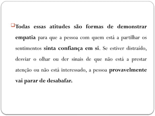 Todas essas atitudes são formas de demonstrar
empatia para que a pessoa com quem está a partilhar os
sentimentos sinta confiança em si. Se estiver distraído,
desviar o olhar ou der sinais de que não está a prestar
atenção ou não está interessado, a pessoa provavelmente
vai parar de desabafar.
 
