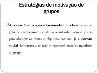 Estratégias de motivação de
grupos
A coesão/motivação relacionada à tarefa refere-se ao
grau de compromomisso de cada indivíduo com o grupo
para alcançar as metas e objetivos comuns. Já a coesão
social demonstra a relação interpessoal entre os membros
do grupo.
 