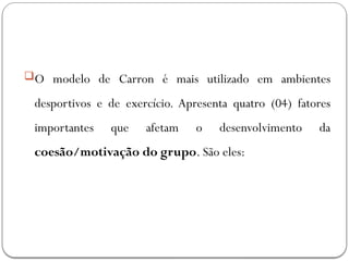 O modelo de Carron é mais utilizado em ambientes
desportivos e de exercício. Apresenta quatro (04) fatores
importantes que afetam o desenvolvimento da
coesão/motivação do grupo. São eles:
 